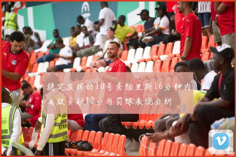稳定发挥的10号秀伯里斯16分钟内高效贡献12分与罚球表现分析