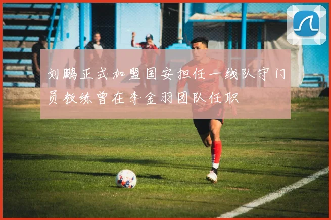 刘鹏正式加盟国安担任一线队守门员教练曾在李金羽团队任职