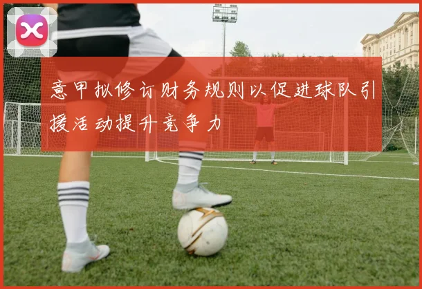 意甲拟修订财务规则以促进球队引援活动提升竞争力