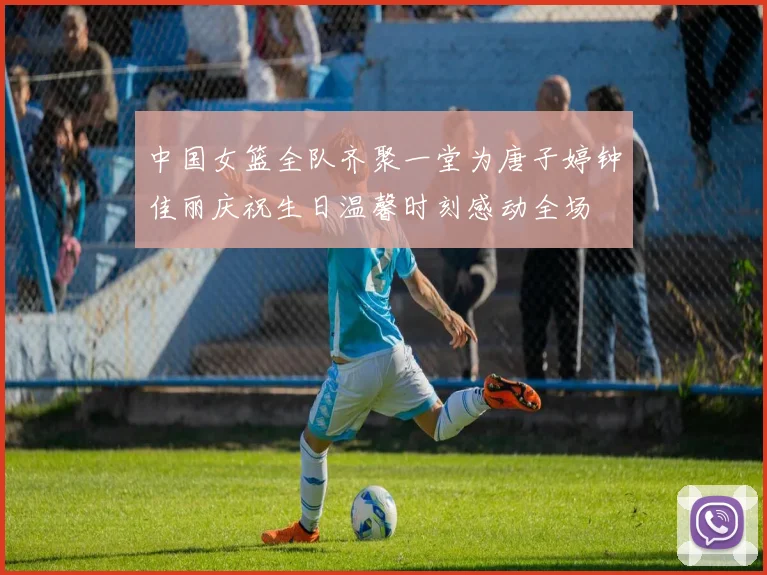 中国女篮全队齐聚一堂为唐子婷钟佳丽庆祝生日温馨时刻感动全场