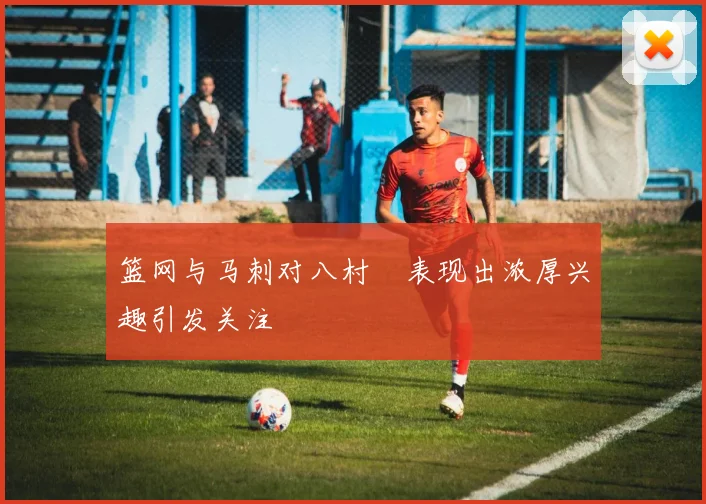 篮网与马刺对八村塁表现出浓厚兴趣引发关注