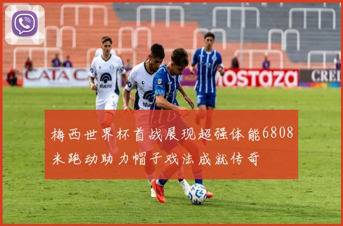 梅西世界杯首战展现超强体能6808米跑动助力帽子戏法成就传奇