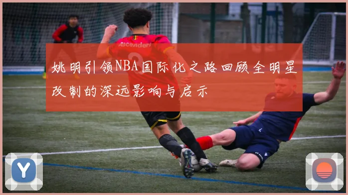 姚明引领NBA国际化之路回顾全明星改制的深远影响与启示