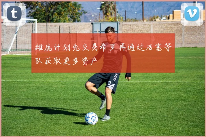 雄鹿计划先交易希罗再通过活塞等队获取更多资产