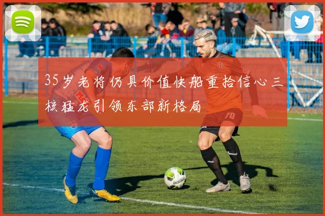 35岁老将仍具价值快船重拾信心三核猛龙引领东部新格局