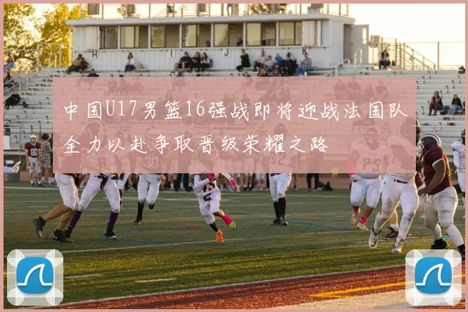中国U17男篮16强战即将迎战法国队全力以赴争取晋级荣耀之路