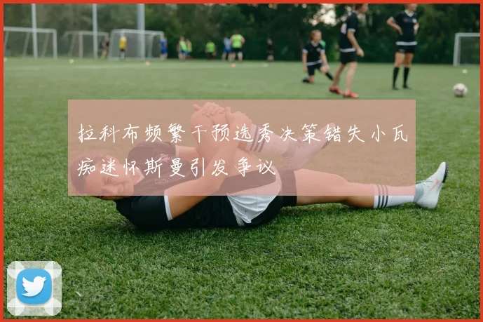 拉科布频繁干预选秀决策错失小瓦痴迷怀斯曼引发争议