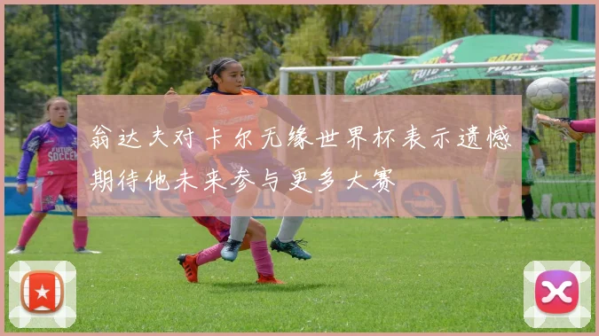 翁达夫对卡尔无缘世界杯表示遗憾期待他未来参与更多大赛