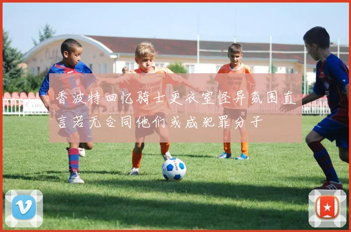 香波特回忆骑士更衣室怪异氛围直言若无合同他们或成犯罪分子